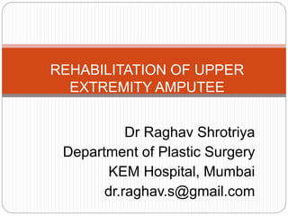 Dr Raghav Shrotriya
Department of Plastic Surgery
KEM Hospital, Mumbai
dr.raghav.s@gmail.com
REHABILITATION OF UPPER
EXTREMITY AMPUTEE
 