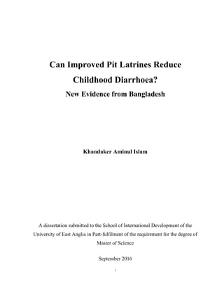 i
Can Improved Pit Latrines Reduce
Childhood Diarrhoea?
New Evidence from Bangladesh
Khandaker Aminul Islam
A dissertation submitted to the School of International Development of the
University of East Anglia in Part-fulfilment of the requirement for the degree of
Master of Science
September 2016
 