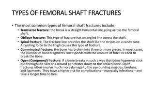 TYPES OF FEMORAL SHAFT FRACTURES
• The most common types of femoral shaft fractures include:
• Transverse fracture: the break is a straight horizontal line going across the femoral
shaft.
• Oblique fracture: This type of fracture has an angled line across the shaft.
• Spiral fracture: The fracture line encircles the shaft like the stripes on a candy cane.
A twisting force to the thigh causes this type of fracture.
• Comminuted fracture: the bone has broken into three or more pieces. In most cases,
the number of bone fragments corresponds with the amount of force needed to
break the bone.
• Open (Compound) fracture: If a bone breaks in such a way that bone fragments stick
out through the skin or a wound penetrates down to the broken bone. Open
fractures often involve much more damage to the surrounding muscles, tendons,
and ligaments. They have a higher risk for complications—especially infections—and
take a longer time to heal.
 