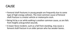 CAUSE
• Femoral shaft fractures in young people are frequently due to some
type of high-energy collision. The most common cause of femoral
shaft fracture is a motor vehicle or motorcycle crash.
• Being hit by a car while walking is another common cause, as are falls
from heights and gunshot wounds.
• A lower-force incident, such as a fall from standing, may cause a
femoral shaft fracture in an older person who has weaker bones.
 