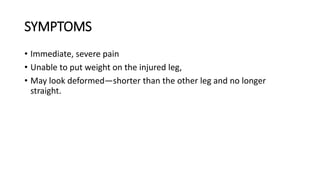 SYMPTOMS
• Immediate, severe pain
• Unable to put weight on the injured leg,
• May look deformed—shorter than the other leg and no longer
straight.
 