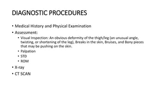 DIAGNOSTIC PROCEDURES
• Medical History and Physical Examination
• Assessment:
• Visual Inspection: An obvious deformity of the thigh/leg (an unusual angle,
twisting, or shortening of the leg), Breaks in the skin, Bruises, and Bony pieces
that may be pushing on the skin.
• Palpation
• STD
• ROM
• X-ray
• CT SCAN
 