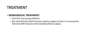 TREATMENT
• NONSURGICAL TREATMENT:
• Cast (For very young children)
• But most femoral shaft fractures require surgery to heal. It is unusual for
femoral shaft fractures to be treated without surgery.
 