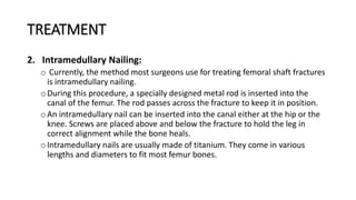 TREATMENT
2. Intramedullary Nailing:
o Currently, the method most surgeons use for treating femoral shaft fractures
is intramedullary nailing.
oDuring this procedure, a specially designed metal rod is inserted into the
canal of the femur. The rod passes across the fracture to keep it in position.
oAn intramedullary nail can be inserted into the canal either at the hip or the
knee. Screws are placed above and below the fracture to hold the leg in
correct alignment while the bone heals.
oIntramedullary nails are usually made of titanium. They come in various
lengths and diameters to fit most femur bones.
 