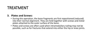 TREATMENT
3. Plates and Screws:
• During this operation, the bone fragments are first repositioned (reduced)
into their normal alignment. They are held together with screws and metal
plates attached to the outer surface of the bone.
• Plates and screws are often used when intramedullary nailing may not be
possible, such as for fractures that extend into either the hip or knee joints.
 