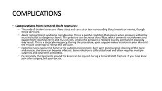 COMPLICATIONS
• Complications from Femoral Shaft Fractures:
• The ends of broken bones are often sharp and can cut or tear surrounding blood vessels or nerves, though
this is very rare.
• Acute compartment syndrome may develop. This is a painful condition that occurs when pressure within the
muscles builds to dangerous levels. This pressure can decrease blood flow, which prevents nourishment and
oxygen from reaching nerve and muscle cells. Unless the pressure is relieved quickly, permanent disability
may result. This is a surgical emergency. During the procedure, your surgeon makes incisions in your skin and
the muscle coverings to relieve the pressure.
• Open fractures expose the bone to the outside environment. Even with good surgical cleaning of the bone
and muscle, the bone can become infected. Bone infection is difficult to treat and often requires multiple
surgeries and long-term antibiotics.
• Occasionally, the ligaments around the knee can be injured during a femoral shaft fracture. If you have knee
pain after surgery, tell your doctor.
 