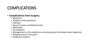COMPLICATIONS
• Complications from Surgery:
• Blood loss
• Problems with anesthesia
• Infection
• Injury to nerves and blood vessels
• Blood clots
• Fat embolism
• Misalignment or the inability to correctly position the broken bone fragments
• Delayed union or nonunion
• Hardware irritation
 