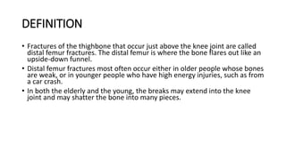 DEFINITION
• Fractures of the thighbone that occur just above the knee joint are called
distal femur fractures. The distal femur is where the bone flares out like an
upside-down funnel.
• Distal femur fractures most often occur either in older people whose bones
are weak, or in younger people who have high energy injuries, such as from
a car crash.
• In both the elderly and the young, the breaks may extend into the knee
joint and may shatter the bone into many pieces.
 