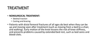 TREATMENT
• NONSURGICAL TREATMENT:
• Skeletal traction
• Casting and bracing
• Patients with distal femoral fractures of all ages do best when they can be
up and moving soon after treatment (such as moving from a bed to a chair,
and walking). Early motion of the knee lessens the risk of knee stiffness,
and prevents problems caused by extended bed rest, such as bed sores and
blood clots.
 
