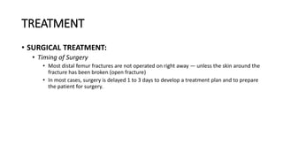 TREATMENT
• SURGICAL TREATMENT:
• Timing of Surgery
• Most distal femur fractures are not operated on right away — unless the skin around the
fracture has been broken (open fracture)
• In most cases, surgery is delayed 1 to 3 days to develop a treatment plan and to prepare
the patient for surgery.
 