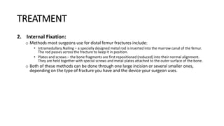 TREATMENT
2. Internal Fixation:
o Methods most surgeons use for distal femur fractures include:
• Intramedullary Nailing – a specially designed metal rod is inserted into the marrow canal of the femur.
The rod passes across the fracture to keep it in position.
• Plates and screws – the bone fragments are first repositioned (reduced) into their normal alignment.
They are held together with special screws and metal plates attached to the outer surface of the bone.
o Both of these methods can be done through one large incision or several smaller ones,
depending on the type of fracture you have and the device your surgeon uses.
 