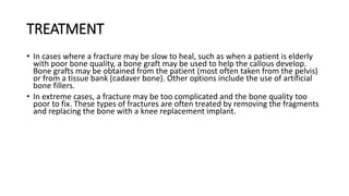 TREATMENT
• In cases where a fracture may be slow to heal, such as when a patient is elderly
with poor bone quality, a bone graft may be used to help the callous develop.
Bone grafts may be obtained from the patient (most often taken from the pelvis)
or from a tissue bank (cadaver bone). Other options include the use of artificial
bone fillers.
• In extreme cases, a fracture may be too complicated and the bone quality too
poor to fix. These types of fractures are often treated by removing the fragments
and replacing the bone with a knee replacement implant.
 