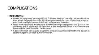 COMPLICATIONS
• INFECTIONS:
• Newer techniques in treating difficult fractures have cut the infection rate by more
than a half: Currently less than 5% of patients have infections. If you have surgery,
your doctor will give you antibiotics to help prevent infection.
• Open fractures (those with tears in the skin) and high energy fractures (such as car
accidents) are at higher risk for infection. If the infection is deep, it may involve the
bone and the device used to fix the bone.
• A bone infection can require long-term, intravenous antibiotic treatment, as well as
several surgeries to clean out the infection.
 