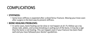 COMPLICATIONS
• STIFFNESS:
• Some knee stiffness is expected after a distal femur fracture. Moving your knee soon
after surgery is the best way to prevent stiffness.
• BONE HEALING PROBLEMS:
• In some cases, bone healing can be slow or not happen at all. If a follow-up x-ray
shows rods, plates, and screws breaking or pulling out of the bone, it may be a sign
that the bone is not healing. This can happen even if your fracture has been fixed
well and you have followed your doctor's guidelines.
 