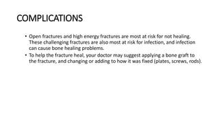 COMPLICATIONS
• Open fractures and high energy fractures are most at risk for not healing.
These challenging fractures are also most at risk for infection, and infection
can cause bone healing problems.
• To help the fracture heal, your doctor may suggest applying a bone graft to
the fracture, and changing or adding to how it was fixed (plates, screws, rods).
 