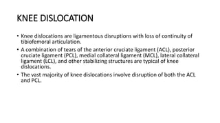 KNEE DISLOCATION
• Knee dislocations are ligamentous disruptions with loss of continuity of
tibiofemoral articulation.
• A combination of tears of the anterior cruciate ligament (ACL), posterior
cruciate ligament (PCL), medial collateral ligament (MCL), lateral collateral
ligament (LCL), and other stabilizing structures are typical of knee
dislocations.
• The vast majority of knee dislocations involve disruption of both the ACL
and PCL.
 