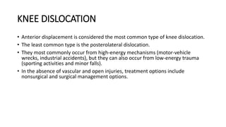 KNEE DISLOCATION
• Anterior displacement is considered the most common type of knee dislocation.
• The least common type is the posterolateral dislocation.
• They most commonly occur from high-energy mechanisms (motor-vehicle
wrecks, industrial accidents), but they can also occur from low-energy trauma
(sporting activities and minor falls).
• In the absence of vascular and open injuries, treatment options include
nonsurgical and surgical management options.
 