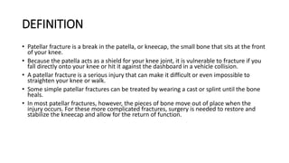 DEFINITION
• Patellar fracture is a break in the patella, or kneecap, the small bone that sits at the front
of your knee.
• Because the patella acts as a shield for your knee joint, it is vulnerable to fracture if you
fall directly onto your knee or hit it against the dashboard in a vehicle collision.
• A patellar fracture is a serious injury that can make it difficult or even impossible to
straighten your knee or walk.
• Some simple patellar fractures can be treated by wearing a cast or splint until the bone
heals.
• In most patellar fractures, however, the pieces of bone move out of place when the
injury occurs. For these more complicated fractures, surgery is needed to restore and
stabilize the kneecap and allow for the return of function.
 