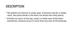 DESCRIPTION
• The patella can fracture in many ways. A fracture may be a simple,
clean, two-piece break or the bone can break into many pieces.
• A break can occur at the top, center, or lower part of the bone.
Sometimes, fractures occur in more than one area of the kneecap.
 