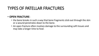 TYPES OF PATELLAR FRACTURES
• OPEN FRACTURE:
• the bone breaks in such a way that bone fragments stick out through the skin
or a wound penetrates down to the bone.
• An open fracture often involves damage to the surrounding soft tissues and
may take a longer time to heal.
 