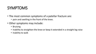 SYMPTOMS
• The most common symptoms of a patellar fracture are:
• pain and swelling in the front of the knee.
• Other symptoms may include:
• Bruising
• Inability to straighten the knee or keep it extended in a straight leg raise
• Inability to walk
 