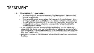 TREATMENT
2. COMMINUTED FRACTURE:
o In some fractures, the top or bottom (MC) of the patella is broken into
several small pieces.
o This type of fracture occurs when the kneecap is first pulled apart from
the injury, and is then crushed when the patient falls on it. Because the
bone fragments are too small to be fixed back into place, the doctor will
remove them and then attach the loose patellar tendon back to the
remaining patellar bone.
o If the kneecap is broken in many pieces at its center and the pieces are
separated, the doctor may use a combination of wires and screws to fix it.
Removing small portions of the kneecap that cannot be reconstructed may
also have good results.
o Complete removal of the kneecap is a last resort in treating a comminuted
fracture.
 