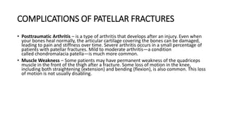 COMPLICATIONS OF PATELLAR FRACTURES
• Posttraumatic Arthritis – is a type of arthritis that develops after an injury. Even when
your bones heal normally, the articular cartilage covering the bones can be damaged,
leading to pain and stiffness over time. Severe arthritis occurs in a small percentage of
patients with patellar fractures. Mild to moderate arthritis—a condition
called chondromalacia patella—is much more common.
• Muscle Weakness – Some patients may have permanent weakness of the quadriceps
muscle in the front of the thigh after a fracture. Some loss of motion in the knee,
including both straightening (extension) and bending (flexion), is also common. This loss
of motion is not usually disabling.
 
