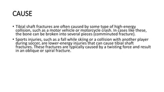 CAUSE
• Tibial shaft fractures are often caused by some type of high-energy
collision, such as a motor vehicle or motorcycle crash. In cases like these,
the bone can be broken into several pieces (comminuted fracture).
• Sports injuries, such as a fall while skiing or a collision with another player
during soccer, are lower-energy injuries that can cause tibial shaft
fractures. These fractures are typically caused by a twisting force and result
in an oblique or spiral fracture.
 