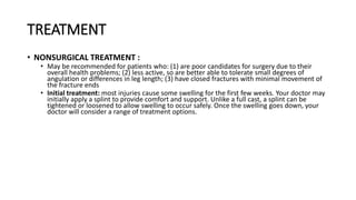 TREATMENT
• NONSURGICAL TREATMENT :
• May be recommended for patients who: (1) are poor candidates for surgery due to their
overall health problems; (2) less active, so are better able to tolerate small degrees of
angulation or differences in leg length; (3) have closed fractures with minimal movement of
the fracture ends
• Initial treatment: most injuries cause some swelling for the first few weeks. Your doctor may
initially apply a splint to provide comfort and support. Unlike a full cast, a splint can be
tightened or loosened to allow swelling to occur safely. Once the swelling goes down, your
doctor will consider a range of treatment options.
 