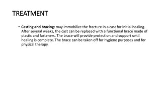 TREATMENT
• Casting and bracing: may immobilize the fracture in a cast for initial healing.
After several weeks, the cast can be replaced with a functional brace made of
plastic and fasteners. The brace will provide protection and support until
healing is complete. The brace can be taken off for hygiene purposes and for
physical therapy.
 