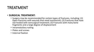 TREATMENT
• SURGICAL TREATMENT:
• Surgery may be recommended for certain types of fractures, including: (1)
Open fractures with wounds that need monitorinG; (2) Fractures that have
not healed with nonsurgical treatment; (3) Fractures with many bone
fragments and a large degree of displacement
• Intramedullary nailing
• Plates and screws
• External fixation
 