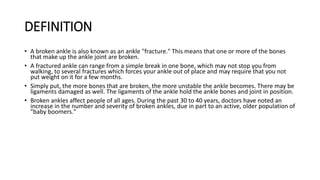 DEFINITION
• A broken ankle is also known as an ankle "fracture." This means that one or more of the bones
that make up the ankle joint are broken.
• A fractured ankle can range from a simple break in one bone, which may not stop you from
walking, to several fractures which forces your ankle out of place and may require that you not
put weight on it for a few months.
• Simply put, the more bones that are broken, the more unstable the ankle becomes. There may be
ligaments damaged as well. The ligaments of the ankle hold the ankle bones and joint in position.
• Broken ankles affect people of all ages. During the past 30 to 40 years, doctors have noted an
increase in the number and severity of broken ankles, due in part to an active, older population of
"baby boomers."
 