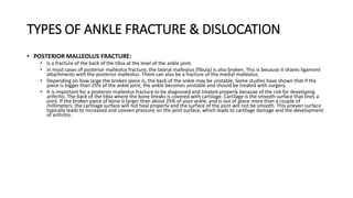 TYPES OF ANKLE FRACTURE & DISLOCATION
• POSTERIOR MALLEOLUS FRACTURE:
• is a fracture of the back of the tibia at the level of the ankle joint.
• In most cases of posterior malleolus fracture, the lateral malleolus (fibula) is also broken. This is because it shares ligament
attachments with the posterior malleolus. There can also be a fracture of the medial malleolus.
• Depending on how large the broken piece is, the back of the ankle may be unstable. Some studies have shown that if the
piece is bigger than 25% of the ankle joint, the ankle becomes unstable and should be treated with surgery.
• It is important for a posterior malleolus fracture to be diagnosed and treated properly because of the risk for developing
arthritis. The back of the tibia where the bone breaks is covered with cartilage. Cartilage is the smooth surface that lines a
joint. If the broken piece of bone is larger than about 25% of your ankle, and is out of place more than a couple of
millimeters, the cartilage surface will not heal properly and the surface of the joint will not be smooth. This uneven surface
typically leads to increased and uneven pressure on the joint surface, which leads to cartilage damage and the development
of arthritis.
 