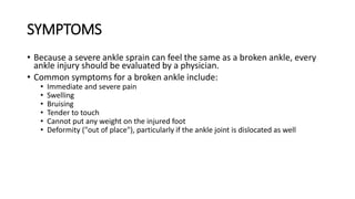 SYMPTOMS
• Because a severe ankle sprain can feel the same as a broken ankle, every
ankle injury should be evaluated by a physician.
• Common symptoms for a broken ankle include:
• Immediate and severe pain
• Swelling
• Bruising
• Tender to touch
• Cannot put any weight on the injured foot
• Deformity ("out of place"), particularly if the ankle joint is dislocated as well
 