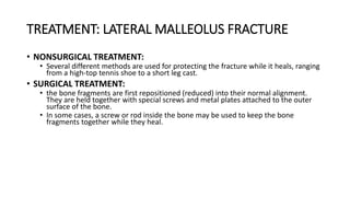 TREATMENT: LATERAL MALLEOLUS FRACTURE
• NONSURGICAL TREATMENT:
• Several different methods are used for protecting the fracture while it heals, ranging
from a high-top tennis shoe to a short leg cast.
• SURGICAL TREATMENT:
• the bone fragments are first repositioned (reduced) into their normal alignment.
They are held together with special screws and metal plates attached to the outer
surface of the bone.
• In some cases, a screw or rod inside the bone may be used to keep the bone
fragments together while they heal.
 