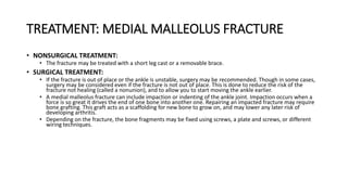 TREATMENT: MEDIAL MALLEOLUS FRACTURE
• NONSURGICAL TREATMENT:
• The fracture may be treated with a short leg cast or a removable brace.
• SURGICAL TREATMENT:
• If the fracture is out of place or the ankle is unstable, surgery may be recommended. Though in some cases,
surgery may be considered even if the fracture is not out of place. This is done to reduce the risk of the
fracture not healing (called a nonunion), and to allow you to start moving the ankle earlier.
• A medial malleolus fracture can include impaction or indenting of the ankle joint. Impaction occurs when a
force is so great it drives the end of one bone into another one. Repairing an impacted fracture may require
bone grafting. This graft acts as a scaffolding for new bone to grow on, and may lower any later risk of
developing arthritis.
• Depending on the fracture, the bone fragments may be fixed using screws, a plate and screws, or different
wiring techniques.
 