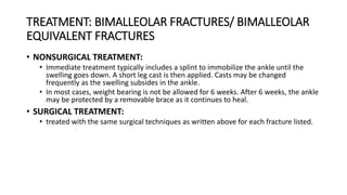 TREATMENT: BIMALLEOLAR FRACTURES/ BIMALLEOLAR
EQUIVALENT FRACTURES
• NONSURGICAL TREATMENT:
• Immediate treatment typically includes a splint to immobilize the ankle until the
swelling goes down. A short leg cast is then applied. Casts may be changed
frequently as the swelling subsides in the ankle.
• In most cases, weight bearing is not be allowed for 6 weeks. After 6 weeks, the ankle
may be protected by a removable brace as it continues to heal.
• SURGICAL TREATMENT:
• treated with the same surgical techniques as written above for each fracture listed.
 