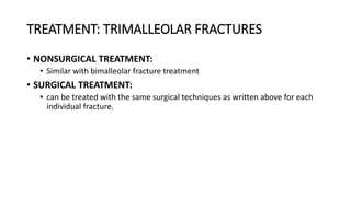 TREATMENT: TRIMALLEOLAR FRACTURES
• NONSURGICAL TREATMENT:
• Similar with bimalleolar fracture treatment
• SURGICAL TREATMENT:
• can be treated with the same surgical techniques as written above for each
individual fracture.
 