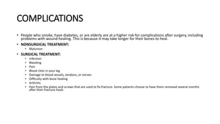 COMPLICATIONS
• People who smoke, have diabetes, or are elderly are at a higher risk for complications after surgery, including
problems with wound healing. This is because it may take longer for their bones to heal.
• NONSURGICAL TREATMENT:
• Malunion
• SURGICAL TREATMENT:
• Infection
• Bleeding
• Pain
• Blood clots in your leg
• Damage to blood vessels, tendons, or nerves
• Difficulty with bone healing
• Arthritis
• Pain from the plates and screws that are used to fix fracture. Some patients choose to have them removed several months
after their fracture heals
 
