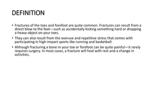 DEFINITION
• Fractures of the toes and forefoot are quite common. Fractures can result from a
direct blow to the foot—such as accidentally kicking something hard or dropping
a heavy object on your toes.
• They can also result from the overuse and repetitive stress that comes with
participating in high-impact sports like running and basketball.
• Although fracturing a bone in your toe or forefoot can be quite painful—it rarely
requires surgery. In most cases, a fracture will heal with rest and a change in
activities.
 