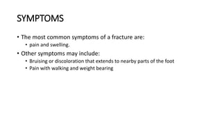 SYMPTOMS
• The most common symptoms of a fracture are:
• pain and swelling.
• Other symptoms may include:
• Bruising or discoloration that extends to nearby parts of the foot
• Pain with walking and weight bearing
 