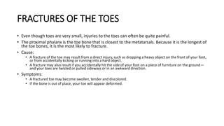 FRACTURES OF THE TOES
• Even though toes are very small, injuries to the toes can often be quite painful.
• The proximal phalanx is the toe bone that is closest to the metatarsals. Because it is the longest of
the toe bones, it is the most likely to fracture.
• Cause:
• A fracture of the toe may result from a direct injury, such as dropping a heavy object on the front of your foot,
or from accidentally kicking or running into a hard object.
• A fracture may also result if you accidentally hit the side of your foot on a piece of furniture on the ground—
and your toes are twisted or pulled sideways or in an awkward direction.
• Symptoms:
• A fractured toe may become swollen, tender and discolored.
• If the bone is out of place, your toe will appear deformed.
 
