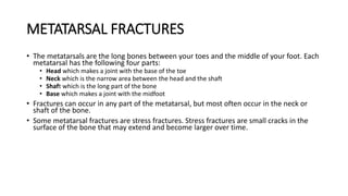 METATARSAL FRACTURES
• The metatarsals are the long bones between your toes and the middle of your foot. Each
metatarsal has the following four parts:
• Head which makes a joint with the base of the toe
• Neck which is the narrow area between the head and the shaft
• Shaft which is the long part of the bone
• Base which makes a joint with the midfoot
• Fractures can occur in any part of the metatarsal, but most often occur in the neck or
shaft of the bone.
• Some metatarsal fractures are stress fractures. Stress fractures are small cracks in the
surface of the bone that may extend and become larger over time.
 