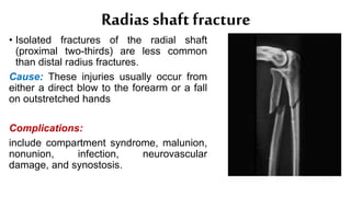 Radias shaft fracture
• Isolated fractures of the radial shaft
(proximal two-thirds) are less common
than distal radius fractures.
Cause: These injuries usually occur from
either a direct blow to the forearm or a fall
on outstretched hands
Complications:
include compartment syndrome, malunion,
nonunion, infection, neurovascular
damage, and synostosis.
 