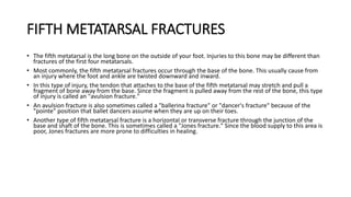 FIFTH METATARSAL FRACTURES
• The fifth metatarsal is the long bone on the outside of your foot. Injuries to this bone may be different than
fractures of the first four metatarsals.
• Most commonly, the fifth metatarsal fractures occur through the base of the bone. This usually cause from
an injury where the foot and ankle are twisted downward and inward.
• In this type of injury, the tendon that attaches to the base of the fifth metatarsal may stretch and pull a
fragment of bone away from the base. Since the fragment is pulled away from the rest of the bone, this type
of injury is called an "avulsion fracture."
• An avulsion fracture is also sometimes called a "ballerina fracture" or "dancer's fracture" because of the
"pointe" position that ballet dancers assume when they are up on their toes.
• Another type of fifth metatarsal fracture is a horizontal or transverse fracture through the junction of the
base and shaft of the bone. This is sometimes called a "Jones fracture." Since the blood supply to this area is
poor, Jones fractures are more prone to difficulties in healing.
 
