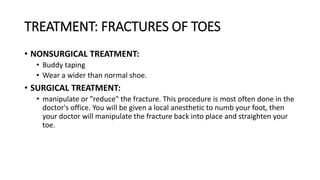 TREATMENT: FRACTURES OF TOES
• NONSURGICAL TREATMENT:
• Buddy taping
• Wear a wider than normal shoe.
• SURGICAL TREATMENT:
• manipulate or "reduce" the fracture. This procedure is most often done in the
doctor's office. You will be given a local anesthetic to numb your foot, then
your doctor will manipulate the fracture back into place and straighten your
toe.
 
