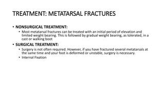 TREATMENT: METATARSAL FRACTURES
• NONSURGICAL TREATMENT:
• Most metatarsal fractures can be treated with an initial period of elevation and
limited weight bearing. This is followed by gradual weight bearing, as tolerated, in a
cast or walking boot
• SURGICAL TREATMENT:
• Surgery is not often required. However, if you have fractured several metatarsals at
the same time and your foot is deformed or unstable, surgery is necessary.
• Internal Fixation
 
