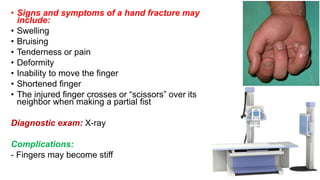 • Signs and symptoms of a hand fracture may
include:
• Swelling
• Bruising
• Tenderness or pain
• Deformity
• Inability to move the finger
• Shortened finger
• The injured finger crosses or “scissors” over its
neighbor when making a partial fist
Diagnostic exam: X-ray
Complications:
- Fingers may become stiff
 