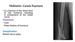 Holstein–Lewis fracture
• is a fracture of the distal third
of the humerus resulting
in entrapment of the radial
nerve
Treatment:
- Cast
- Plate fixation of humerus
Complication:
Radial nerve palsy
 
