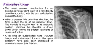 Pathophysiology
• The most common mechanism for an
acromioclavicular joint injury is a fall directly
onto the acromion, with the arm adducted up
against the body.
• When a person falls onto their shoulder, the
force pushes the tip of the shoulder down.
The clavicle is usually kept in its anatomic
position, whereas the shoulder is driven
down, which injures the different ligaments or
causes a fracture.
• A fall onto an outstretched hand (FOOSH
injury) and a downward force on the upper
extremity have also been implicated in
acromioclavicular joint injuries.
 